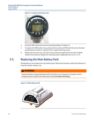 Emerson FB1200 Flow Computer Instruction Manual
D301782X012
August 2020
86 Service and Troubleshooting
Figure 5-3: Captive Fastening Screws
4. Grasp the HMI module and remove it by gently pulling it straight out.
5. To replace the HMI module, line up the printed circuit board (PCB) with the slot on the back
and gently press it back on. Tighten the four captive fastening screws.
6. Replace the front end cap. Screw the end cap clockwise (eight full turns) until it is tightly
sealed to the enclosure. Replace the retaining clamp, if applicable (see Section 2.6.1).
5.5. Replacing the Main Battery Pack
Periodically you must replace the main battery pack. FBxConnect provides a battery life indicator to
show the number of days in use.
WARNING
If lead acid battery voltage falls below 4.7V, the battery can no longer be recharged, and the
charging system considers the battery dead. You must replace the battery.
Figure 5-4: Main Battery Pack
 