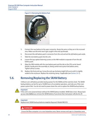 Emerson FB1200 Flow Computer Instruction Manual
D301782X012
August 2020
88 Service and Troubleshooting
Figure 5-5: Removing the Battery Pack
5. Connect the new battery to the open connector. Route the wires so they are in the recessed
area. Make sure the wires won’t get caught in the end cap threads.
6. Disconnect the old battery pack’s connector from the unit and set the old battery pack aside.
7. Slide the new battery pack into the unit.
8. Loosen the top captive fastening screws on the HMI module to separate it from the old
battery pack.
9. Align the HMI module with the new battery pack and the tab on the CPU carrier board
(bezel). Gently press the assembly on, being careful not to pinch the battery wires.
Tighten all four screws.
10. Replace the front end cap. Screw the end cap clockwise (eight full turns) until it is tightly
sealed to the enclosure. Replace the retaining clamp, if applicable (see Section 2.6.1).
5.6. Removing/Replacing the SRAM Battery
A lithium coin cell battery provides backup power for the SRAM and the real time clock. The SRAM
backup battery can last for up to 10,000 hours of cumulative operation, and only runs if the main
power system fails. You do not need to power down the unit to replace the SRAM backup battery.
Important
If the unit is ever powered down without the SRAM battery installed, SRAM data is lost. Always back
up your data before you remove the SRAM battery if you know that main power will also be off.
Important
Replacement SRAM backup batteries must be Rayovac® Model BR2335.
DANGER
Ensure the flow computer is in a non-hazardous area. Never remove end caps in a hazardous area.
 