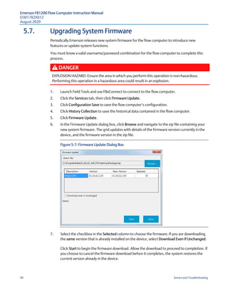 Emerson FB1200 Flow Computer Instruction Manual
D301782X012
August 2020
90 Service and Troubleshooting
5.7. Upgrading System Firmware
Periodically Emerson releases new system firmware for the flow computer to introduce new
features or update system functions.
You must know a valid username/password combination for the flow computer to complete this
process.
DANGER
EXPLOSION HAZARD: Ensure the area in which you perform this operation is non-hazardous.
Performing this operation in a hazardous area could result in an explosion.
1. Launch Field Tools and use FBxConnect to connect to the flow computer.
2. Click the Services tab, then click Firmware Update.
3. Click Configuration Save to save the flow computer’s configuration.
4. Click History Collection to save the historical data contained in the flow computer.
5. Click Firmware Update.
6. In the Firmware Update dialog box, click Browse and navigate to the zip file containing your
new system firmware. The grid updates with details of the firmware version currently in the
device, and the firmware version in the zip file.
Figure 5-7: Firmware Update Dialog Box
7. Select the checkbox in the Selected column to choose the firmware. If you are downloading
the same version that is already installed on the device, select Download Even If Unchanged.
Click Start to begin the firmware download. Allow the download to proceed to completion. If
you choose to cancel the firmware download before it completes, the system restores the
current version already in the device.
 