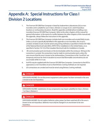 Emerson FB1200 Flow Computer Instruction Manual
D301782X012
August 2020
Special Instructions for Class I Division 2 Locations 91
Appendix A: Special Instructions for Class I
Division 2 Locations
1. The Emerson FB1200 Flow Computer is listed by Underwriters Laboratories (UL) as non-
incendive and is suitable for use in Class I, Division 2, Groups A, B, C and D hazardous
locations or nonhazardous locations. Read this appendix carefully before installing a non-
incendive Emerson FB1200 Flow Computer. Refer to the other chapters of this manual for
general information. In the event of a conflict between the other chapters of this manual and
this appendix, always follow the instructions in this appendix.
2. The Emerson FB1200 Flow Computer includes both non-incendive and unrated field circuits.
Unless a circuit is specifically identified in this appendix as non-incendive, the circuit is
unrated. Unrated circuits must be wired using wiring methods as specified in Article 501-4(b)
of the National Electrical Code (NEC), NFPA 70 for installations in the United States, or as
specified in Section 18-152 of the Canadian Electrical Code for installation in Canada.
3. All communication ports terminate on the terminal plate within the enclosure. Wiring to the
connectors is unrated. No connections may be made to communication ports unless the
user ensures that the area is known to be nonhazardous. Connections to the "Local Port" are
temporary and must be short in duration to ensure that flammable concentrations do not
accumulate while it is in use.
4. An RTD may be supplied with the Emerson FB1200 Flow Computer. Connection to the RTD is
approved as a non-incendive circuit so that Division 2 wiring methods are not required.
5. I/O connections are unrated and must be wired using Division 2 wiring methods.
DANGER
EXPLOSION HAZARD: Do not disconnect equipment unless power has been removed or the area
is known to be non-hazardous.
DANGER
EXPLOSION HAZARD: Substitution of any components may impair suitability for Class I, Division
1 or Class I, Division 2.
DANGER
EXPLOSION HAZARD: Do not replace batteries unless power has been switched off or the area is
known to be non-hazardous. Batteries must only be changed in an area known to be non-
hazardous.
 