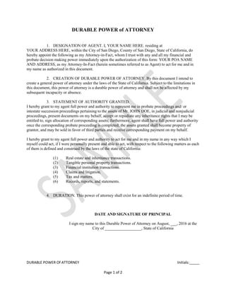 DURABLE POWER Of ATTORNEY Initials:_____
Page 1 of 2
DURABLE POWER of ATTORNEY
1. DESIGNATION OF AGENT. I, YOUR NAME HERE. residing at
YOUR ADDRESS HERE, within the City of San Diego, County of San Diego, State of California, do
hereby appoint the following as my Attorney-in-Fact, whom I trust with any and all my financial and
probate decision making power immediately upon the authorization of this form: YOUR POA NAME
AND ADDRESS, as my Attorney-In-Fact (herein sometimes referred to as Agent) to act for me and in
my name as authorized in this document.
2. CREATION OF DURABLE POWER OF ATTORNEY. By this document I intend to
create a general power of attorney under the laws of the State of California. Subject to the limitations in
this document, this power of attorney is a durable power of attorney and shall not be affected by my
subsequent incapacity or absence.
3. STATEMENT OF AUTHORITY GRANTED.
I hereby grant to my agent full power and authority to represent me in probate proceedings and/ or
intestate succession proceedings pertaining to the assets of Mr. JOHN DOE, in judicial and nonjudicial
proceedings, present documents on my behalf, accept or repudiate any inheritance rights that I may be
entitled to, sign allocation of corresponding assets; furthermore, agent shall have full power and authority
once the corresponding probate proceeding is completed; the assets granted shall become property of
grantor, and may be sold in favor of third parties and receive corresponding payment on my behalf.
I hereby grant to my agent full power and authority to act for me and in my name in any way which I
myself could act, if I were personally present and able to act, with respect to the following matters as each
of them is defined and construed by the laws of the state of California:
(1) Real estate and inheritance transactions.
(2) Tangible personal property transactions.
(3) Financial institution transactions.
(4) Claims and litigation.
(5) Tax and matters.
(6) Records, reports, and statements.
4. DURATION. This power of attorney shall exist for an indefinite period of time.
DATE AND SIGNATURE OF PRINCIPAL
I sign my name to this Durable Power of Attorney on August, ___, 2016 at the
City of __________________, State of California
 