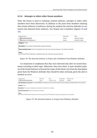 Extracting Cyber Threat Intelligence From Hacker Forums
6.5.6 Attempts to infect other forum members
Since the forum is used to exchange cracked software, attempts to infect other
members have been discovered. In addition to the posts from members claiming
that certain software is malicious, during the analysis the antivirus defender in our
system also detected three malware: two Trojans and a backdoor (ﬁgures 18 and
19).
Figure 18: The detected malware (a Trojan and a backdoor) from Windows defender
It is important to emphasize that they were detected only after we stored docu-
ments according to their topic. Otherwise, they were silent. A more detailed analy-
sis of the found malware is beyond the scope of this thesis, but from the description
given from the Windows defender they should be taken seriously, given the alert is
marked as severe.
Figure 19: The detected malware (a Trojan) from Windows defender
85
 