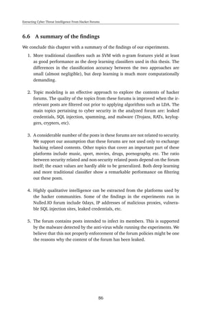 Extracting Cyber Threat Intelligence From Hacker Forums
6.6 A summary of the ﬁndings
We conclude this chapter with a summary of the ﬁndings of our experiments.
1. More traditional classiﬁers such as SVM with n-gram features yield at least
as good performance as the deep learning classiﬁers used in this thesis. The
differences in the classiﬁcation accuracy between the two approaches are
small (almost negligible), but deep learning is much more computationally
demanding.
2. Topic modeling is an effective approach to explore the contents of hacker
forums. The quality of the topics from these forums is improved when the ir-
relevant posts are ﬁltered out prior to applying algorithms such as LDA. The
main topics pertaining to cyber security in the analyzed forum are: leaked
credentials, SQL injection, spamming, and malware (Trojans, RATs, keylog-
gers, crypters, etc).
3. A considerable number of the posts in these forums are not related to security.
We support our assumption that these forums are not used only to exchange
hacking related contents. Other topics that cover an important part of these
platforms include music, sport, movies, drugs, pornography, etc. The ratio
between security related and non-security related posts depend on the forum
itself; the exact values are hardly able to be generalized. Both deep learning
and more traditional classiﬁer show a remarkable performance on ﬁltering
out these posts.
4. Highly qualitative intelligence can be extracted from the platforms used by
the hacker communities. Some of the ﬁndings in the experiments run in
Nulled.IO forum include 0days, IP addresses of malicious proxies, vulnera-
ble SQL injection sites, leaked credentials, etc.
5. The forum contains posts intended to infect its members. This is supported
by the malware detected by the anti-virus while running the experiments. We
believe that this not properly enforcement of the forum policies might be one
the reasons why the content of the forum has been leaked.
86
 