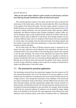 Extracting Cyber Threat Intelligence From Hacker Forums
Research Question 2:
What are the main topics related to cyber security on such forums, and how
does ﬁltering through classiﬁcation affect the discovered topics?
This research question consists of two parts; the ﬁrst part aims to discover the
main topics of the hacker posts, while the second studies the effect of pre-ﬁltering
in the quality of the discovered topics. The main topics related to security in the
Nulled.IO forum are consistent with the topics reported on the related work [4, 49].
In general, leaked credentials, web and network attacks (SQL injection, DDOS),
spamming, and different malware types (Trojans, keyloggers, crypters, RATs, etc)
are the dominant topics on the analyzed forum. However, we believe that the dis-
tribution of these topics is different in each forum. Even though members are free
to discuss different topics, there is a tendency of the forums to be more specialized
in certain topics. For example, from the discovered topics from binary dataset and
the number of post after multi-class classiﬁcation, it seems that Nulled.IO is more
focused in leaked credentials.
On the other hand, the effect of ﬁltering irrelevant posts is measured by two
factors: the topic coherence and the efﬁciency of the algorithms. The latter can be
evaluated based on the total number of the remaining posts and the time required
to run the topic modeling. The results of the experiment has shown that classiﬁ-
cation signiﬁcantly reduces the number of posts that are regarded as relevant to
security, and therefore the time to run the topic modeling algorithms. Similarly, the
ﬁltering out of irrelevant posts also increases the quality of the topics, measured
in terms of topic coherence, making it more easier for an analyst to understand its
subject and differentiate it from other topics.
7.1 The potential for practical application
The knowledge extracted from the experiments suggests that this research on CTI
has commercial potential. First of all, the presence of zero-day exploits is a clear
evidence that the indicators of compromise that can be found in hacker forums are
of high relevance. Even though the assessment of the reliability of the discovered
zero-days is beyond the scope of this thesis, and also difﬁcult since the data is old,
their thorough analysis can help organizations update their security controls in a
timely manner, and therefore increase the intrusion detection and prevention rate.
Secondly, the extracted intelligence is also actionable. For example, all the incoming
trafﬁc from the extracted malicious IP addresses can be denied by simply adding
them to the blacklist in the ﬁrewall. The same approach can be followed for other
indicators such as domain names, hash values of malicious ﬁles etc. Additionally,
89
 