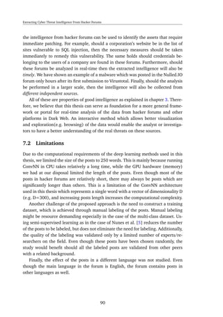 Extracting Cyber Threat Intelligence From Hacker Forums
the intelligence from hacker forums can be used to identify the assets that require
immediate patching. For example, should a corporation’s website be in the list of
sites vulnerable to SQL injection, then the necessary measures should be taken
immediately to remedy this vulnerability. The same holds should credentials be-
longing to the users of a company are found in these forums. Furthermore, should
these forums be analyzed in real-time then the extracted intelligence will also be
timely. We have shown an example of a malware which was posted in the Nulled.IO
forum only hours after its ﬁrst submission to Virustotal. Finally, should the analysis
be performed in a larger scale, then the intelligence will also be collected from
different independent sources.
All of these are properties of good intelligence as explained in chapter 3. There-
fore, we believe that this thesis can serve as foundation for a more general frame-
work or portal for real-time analysis of the data from hacker forums and other
platforms in Dark Web. An interactive method which allows better visualization
and exploration(e.g. browsing) of the data would enable the analyst or investiga-
tors to have a better understanding of the real threats on these sources.
7.2 Limitations
Due to the computational requirements of the deep learning methods used in this
thesis, we limited the size of the posts to 250 words. This is mainly because running
ConvNN in CPU takes relatively a long time, while the GPU hardware (memory)
we had at our disposal limited the length of the posts. Even though most of the
posts in hacker forums are relatively short, there may always be posts which are
signiﬁcantly longer than others. This is a limitation of the ConvNN architecture
used in this thesis which represents a single word with a vector of dimensionality D
(e.g. D=300), and increasing posts length increases the computational complexity.
Another challenge of the proposed approach is the need to construct a training
dataset, which is achieved through manual labeling of the posts. Manual labeling
might be resource demanding especially in the case of the multi-class dataset. Us-
ing semi-supervised learning as in the case of Nunes et al. [5] reduces the number
of the posts to be labeled, but does not eliminate the need for labeling. Additionally,
the quality of the labeling was validated only by a limited number of experts/re-
searchers on the ﬁeld. Even though these posts have been chosen randomly, the
study would beneﬁt should all the labeled posts are validated from other peers
with a related background.
Finally, the effect of the posts in a different language was not studied. Even
though the main language in the forum is English, the forum contains posts in
other languages as well.
90
 