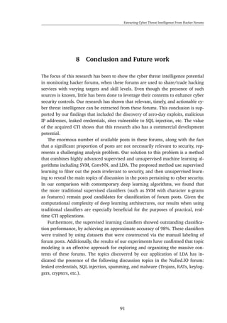 Extracting Cyber Threat Intelligence From Hacker Forums
8 Conclusion and Future work
The focus of this research has been to show the cyber threat intelligence potential
in monitoring hacker forums, when these forums are used to share/trade hacking
services with varying targets and skill levels. Even though the presence of such
sources is known, little has been done to leverage their contents to enhance cyber
security controls. Our research has shown that relevant, timely, and actionable cy-
ber threat intelligence can be extracted from these forums. This conclusion is sup-
ported by our ﬁndings that included the discovery of zero-day exploits, malicious
IP addresses, leaked credentials, sites vulnerable to SQL injection, etc. The value
of the acquired CTI shows that this research also has a commercial development
potential.
The enormous number of available posts in these forums, along with the fact
that a signiﬁcant proportion of posts are not necessarily relevant to security, rep-
resents a challenging analysis problem. Our solution to this problem is a method
that combines highly advanced supervised and unsupervised machine learning al-
gorithms including SVM, ConvNN, and LDA. The proposed method use supervised
learning to ﬁlter out the posts irrelevant to security, and then unsupervised learn-
ing to reveal the main topics of discussion in the posts pertaining to cyber security.
In our comparison with contemporary deep learning algorithms, we found that
the more traditional supervised classiﬁers (such as SVM with character n-grams
as features) remain good candidates for classiﬁcation of forum posts. Given the
computational complexity of deep learning architectures, our results when using
traditional classiﬁers are especially beneﬁcial for the purposes of practical, real-
time CTI applications.
Furthermore, the supervised learning classiﬁers showed outstanding classiﬁca-
tion performance, by achieving an approximate accuracy of 98%. These classiﬁers
were trained by using datasets that were constructed via the manual labeling of
forum posts. Additionally, the results of our experiments have conﬁrmed that topic
modeling is an effective approach for exploring and organizing the massive con-
tents of these forums. The topics discovered by our application of LDA has in-
dicated the presence of the following discussion topics in the Nulled.IO forum:
leaked credentials, SQL injection, spamming, and malware (Trojans, RATs, keylog-
gers, crypters, etc.).
91
 
