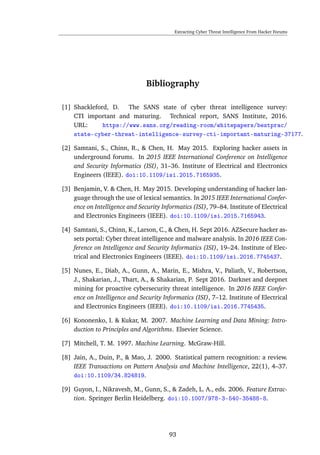 Extracting Cyber Threat Intelligence From Hacker Forums
Bibliography
[1] Shackleford, D. The SANS state of cyber threat intelligence survey:
CTI important and maturing. Technical report, SANS Institute, 2016.
URL: https://www.sans.org/reading-room/whitepapers/bestprac/
state-cyber-threat-intelligence-survey-cti-important-maturing-37177.
[2] Samtani, S., Chinn, R., & Chen, H. May 2015. Exploring hacker assets in
underground forums. In 2015 IEEE International Conference on Intelligence
and Security Informatics (ISI), 31–36. Institute of Electrical and Electronics
Engineers (IEEE). doi:10.1109/isi.2015.7165935.
[3] Benjamin, V. & Chen, H. May 2015. Developing understanding of hacker lan-
guage through the use of lexical semantics. In 2015 IEEE International Confer-
ence on Intelligence and Security Informatics (ISI), 79–84. Institute of Electrical
and Electronics Engineers (IEEE). doi:10.1109/isi.2015.7165943.
[4] Samtani, S., Chinn, K., Larson, C., & Chen, H. Sept 2016. AZSecure hacker as-
sets portal: Cyber threat intelligence and malware analysis. In 2016 IEEE Con-
ference on Intelligence and Security Informatics (ISI), 19–24. Institute of Elec-
trical and Electronics Engineers (IEEE). doi:10.1109/isi.2016.7745437.
[5] Nunes, E., Diab, A., Gunn, A., Marin, E., Mishra, V., Paliath, V., Robertson,
J., Shakarian, J., Thart, A., & Shakarian, P. Sept 2016. Darknet and deepnet
mining for proactive cybersecurity threat intelligence. In 2016 IEEE Confer-
ence on Intelligence and Security Informatics (ISI), 7–12. Institute of Electrical
and Electronics Engineers (IEEE). doi:10.1109/isi.2016.7745435.
[6] Kononenko, I. & Kukar, M. 2007. Machine Learning and Data Mining: Intro-
duction to Principles and Algorithms. Elsevier Science.
[7] Mitchell, T. M. 1997. Machine Learning. McGraw-Hill.
[8] Jain, A., Duin, P., & Mao, J. 2000. Statistical pattern recognition: a review.
IEEE Transactions on Pattern Analysis and Machine Intelligence, 22(1), 4–37.
doi:10.1109/34.824819.
[9] Guyon, I., Nikravesh, M., Gunn, S., & Zadeh, L. A., eds. 2006. Feature Extrac-
tion. Springer Berlin Heidelberg. doi:10.1007/978-3-540-35488-8.
93
 