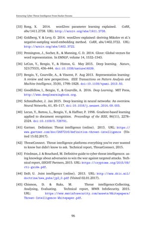Extracting Cyber Threat Intelligence From Hacker Forums
[33] Rong, X. 2014. word2vec parameter learning explained. CoRR,
abs/1411.2738. URL: http://arxiv.org/abs/1411.2738.
[34] Goldberg, Y. & Levy, O. 2014. word2vec explained: deriving Mikolov et al.’s
negative-sampling word-embedding method. CoRR, abs/1402.3722. URL:
http://arxiv.org/abs/1402.3722.
[35] Pennington, J., Socher, R., & Manning, C. D. 2014. Glove: Global vectors for
word representation. In EMNLP, volume 14, 1532–1543.
[36] LeCun, Y., Bengio, Y., & Hinton, G. May 2015. Deep learning. Nature,
521(7553), 436–444. doi:10.1038/nature14539.
[37] Bengio, Y., Courville, A., & Vincent, P. Aug 2013. Representation learning:
A review and new perspectives. IEEE Transactions on Pattern Analysis and
Machine Intelligence, 35(8), 1798–1828. doi:10.1109/tpami.2013.50.
[38] Goodfellow, I., Bengio, Y., & Courville, A. 2016. Deep Learning. MIT Press,
http://www.deeplearningbook.org.
[39] Schmidhuber, J. Jan 2015. Deep learning in neural networks: An overview.
Neural Networks, 61, 85–117. doi:10.1016/j.neunet.2014.09.003.
[40] Lecun, Y., Bottou, L., Bengio, Y., & Haffner, P. 1998. Gradient-based learning
applied to document recognition. Proceedings of the IEEE, 86(11), 2278–
2324. doi:10.1109/5.726791.
[41] Gartner. Deﬁnition: Threat intelligence (online). 2013. URL: https://
www.gartner.com/doc/2487216/definition-threat-intelligence (Vis-
ited 15.02.2017).
[42] ThreatConnect. Threat intelligence platforms everything you’ve ever wanted
to know but didn’t know to ask. Technical report, ThreatConnect, 2015.
[43] Friedman, J. & Bouchard, M. Deﬁnitive guide to cyber threat intelligencce. us-
ing knowlege about adversaries to win the war against targeted attacks. Tech-
nical report, iSIGHT Partners, 2015. URL: https://cryptome.org/2015/09/
cti-guide.pdf.
[44] DoD, U. Joint intelligence (online). 2013. URL: http://www.dtic.mil/
doctrine/new_pubs/jp2_0.pdf (Visited 02.01.2017).
[45] Chismon, D. & Ruks, M. Threat intelligence:Collecting,
Analysing, Evaluating. Technical report, MWR InfoSecurity, 2015.
URL: https://www.mwrinfosecurity.com/assets/Whitepapers/
Threat-Intelligence-Whitepaper.pdf.
96
 