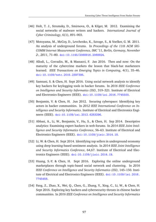 Extracting Cyber Threat Intelligence From Hacker Forums
[46] Holt, T. J., Strumsky, D., Smirnova, O., & Kilger, M. 2012. Examining the
social networks of malware writers and hackers. International Journal of
Cyber Criminology, 6(1), 891–903.
[47] Motoyama, M., McCoy, D., Levchenko, K., Savage, S., & Voelker, G. M. 2011.
An analysis of underground forums. In Proceedings of the 11th ACM SIG-
COMM Internet Measurement Conference, IMC ’11, Berlin, Germany, November
2-, 2011, 71–80. doi:10.1145/2068816.2068824.
[48] Allodi, L., Corradin, M., & Massacci, F. Jan 2016. Then and now: On the
maturity of the cybercrime markets the lesson that black-hat marketeers
learned. IEEE Transactions on Emerging Topics in Computing, 4(1), 35–46.
doi:10.1109/tetc.2015.2397395.
[49] Samtani, S. & Chen, H. Sept 2016. Using social network analysis to identify
key hackers for keylogging tools in hacker forums. In 2016 IEEE Conference
on Intelligence and Security Informatics (ISI), 319–321. Institute of Electrical
and Electronics Engineers (IEEE). doi:10.1109/isi.2016.7745500.
[50] Benjamin, V. & Chen, H. Jun 2012. Securing cyberspace: Identifying key
actors in hacker communities. In 2012 IEEE International Conference on In-
telligence and Security Informatics. Institute of Electrical and Electronics Engi-
neers (IEEE). doi:10.1109/isi.2012.6283296.
[51] Abbasi, A., Li, W., Benjamin, V., Hu, S., & Chen, H. Sep 2014. Descriptive
analytics: Examining expert hackers in web forums. In 2014 IEEE Joint Intel-
ligence and Security Informatics Conference, 56–63. Institute of Electrical and
Electronics Engineers (IEEE). doi:10.1109/jisic.2014.18.
[52] Li, W. & Chen, H. Sept 2014. Identifying top sellers in underground economy
using deep learning-based sentiment analysis. In 2014 IEEE Joint Intelligence
and Security Informatics Conference, 64,67. Institute of Electrical and Elec-
tronics Engineers (IEEE). doi:10.1109/jisic.2014.19.
[53] Huang, S.-Y. & Chen, H. Sept 2016. Exploring the online underground
marketplaces through topic-based social network and clustering. In 2016
IEEE Conference on Intelligence and Security Informatics (ISI), 145–150. Insti-
tute of Electrical and Electronics Engineers (IEEE). doi:10.1109/isi.2016.
7745458.
[54] Fang, Z., Zhao, X., Wei, Q., Chen, G., Zhang, Y., Xing, C., Li, W., & Chen, H.
Sept 2016. Exploring key hackers and cybersecurity threats in chinese hacker
communities. In 2016 IEEE Conference on Intelligence and Security Informatics
97
 