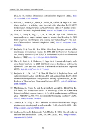 Extracting Cyber Threat Intelligence From Hacker Forums
(ISI), 13–18. Institute of Electrical and Electronics Engineers (IEEE). doi:
10.1109/isi.2016.7745436.
[55] Grisham, J., Barreras, C., Afarin, C., Patton, M., & Chen, H. Sept 2016. Iden-
tifying top listers in alphabay using latent dirichlet allocation. In 2016 IEEE
Conference on Intelligence and Security Informatics (ISI), 219. Institute of Elec-
trical and Electronics Engineers (IEEE). doi:10.1109/isi.2016.7745477.
[56] Zhao, K., Zhang, Y., Xing, C., Li, W., & Chen, H. Sept 2016. Chinese un-
derground market jargon analysis based on unsupervised learning. In 2016
IEEE Conference on Intelligence and Security Informatics (ISI), 97–102. Insti-
tute of Electrical and Electronics Engineers (IEEE). doi:10.1109/isi.2016.
7745450.
[57] Benjamin, V. & Chen, H. Sept 2016. Identifying language groups within
multilingual cybercriminal forums. In 2016 IEEE Conference on Intelligence
and Security Informatics (ISI), 205–208. Institute of Electrical and Electronics
Engineers (IEEE). doi:10.1109/isi.2016.7745471.
[58] Marin, E., Diab, A., & Shakarian, P. Sept 2016. Product offerings in mali-
cious hacker markets. In 2016 IEEE Conference on Intelligence and Security
Informatics (ISI), 187–189. Institute of Electrical and Electronics Engineers
(IEEE). doi:10.1109/isi.2016.7745465.
[59] Benjamin, V., Li, W., Holt, T., & Chen, H. May 2015. Exploring threats and
vulnerabilities in hacker web: Forums, IRC and carding shops. In 2015 IEEE
International Conference on Intelligence and Security Informatics (ISI), 85–90.
Institute of Electrical and Electronics Engineers (IEEE). doi:10.1109/isi.
2015.7165944.
[60] Macdonald, M., Frank, R., Mei, J., & Monk, B. Aug 2015. Identifying dig-
ital threats in a hacker web forum. In Proceedings of the 2015 IEEE/ACM
International Conference on Advances in Social Networks Analysis and Mining
2015 - ASONAM ’15, 926–933. Association for Computing Machinery (ACM).
doi:10.1145/2808797.2808878.
[61] Johnson, R. & Zhang, T. 2014. Effective use of word order for text catego-
rization with convolutional neural networks. CoRR, abs/1412.1058. URL:
http://arxiv.org/abs/1412.1058.
[62] Joulin, A., Grave, E., Bojanowski, P., & Mikolov, T. 2016. Bag of tricks for
efﬁcient text classiﬁcation. CoRR, abs/1607.01759. URL: http://arxiv.
org/abs/1607.01759.
98
 