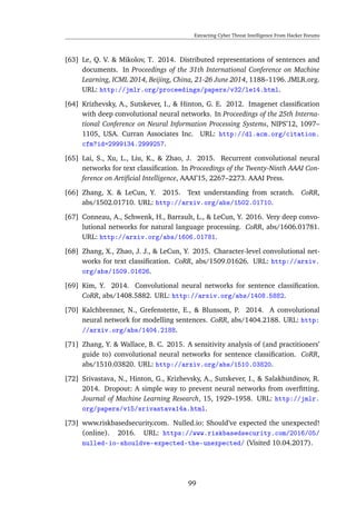 Extracting Cyber Threat Intelligence From Hacker Forums
[63] Le, Q. V. & Mikolov, T. 2014. Distributed representations of sentences and
documents. In Proceedings of the 31th International Conference on Machine
Learning, ICML 2014, Beijing, China, 21-26 June 2014, 1188–1196. JMLR.org.
URL: http://jmlr.org/proceedings/papers/v32/le14.html.
[64] Krizhevsky, A., Sutskever, I., & Hinton, G. E. 2012. Imagenet classiﬁcation
with deep convolutional neural networks. In Proceedings of the 25th Interna-
tional Conference on Neural Information Processing Systems, NIPS’12, 1097–
1105, USA. Curran Associates Inc. URL: http://dl.acm.org/citation.
cfm?id=2999134.2999257.
[65] Lai, S., Xu, L., Liu, K., & Zhao, J. 2015. Recurrent convolutional neural
networks for text classiﬁcation. In Proceedings of the Twenty-Ninth AAAI Con-
ference on Artiﬁcial Intelligence, AAAI’15, 2267–2273. AAAI Press.
[66] Zhang, X. & LeCun, Y. 2015. Text understanding from scratch. CoRR,
abs/1502.01710. URL: http://arxiv.org/abs/1502.01710.
[67] Conneau, A., Schwenk, H., Barrault, L., & LeCun, Y. 2016. Very deep convo-
lutional networks for natural language processing. CoRR, abs/1606.01781.
URL: http://arxiv.org/abs/1606.01781.
[68] Zhang, X., Zhao, J. J., & LeCun, Y. 2015. Character-level convolutional net-
works for text classiﬁcation. CoRR, abs/1509.01626. URL: http://arxiv.
org/abs/1509.01626.
[69] Kim, Y. 2014. Convolutional neural networks for sentence classiﬁcation.
CoRR, abs/1408.5882. URL: http://arxiv.org/abs/1408.5882.
[70] Kalchbrenner, N., Grefenstette, E., & Blunsom, P. 2014. A convolutional
neural network for modelling sentences. CoRR, abs/1404.2188. URL: http:
//arxiv.org/abs/1404.2188.
[71] Zhang, Y. & Wallace, B. C. 2015. A sensitivity analysis of (and practitioners’
guide to) convolutional neural networks for sentence classiﬁcation. CoRR,
abs/1510.03820. URL: http://arxiv.org/abs/1510.03820.
[72] Srivastava, N., Hinton, G., Krizhevsky, A., Sutskever, I., & Salakhutdinov, R.
2014. Dropout: A simple way to prevent neural networks from overﬁtting.
Journal of Machine Learning Research, 15, 1929–1958. URL: http://jmlr.
org/papers/v15/srivastava14a.html.
[73] www.riskbasedsecurity.com. Nulled.io: Should’ve expected the unexpected!
(online). 2016. URL: https://www.riskbasedsecurity.com/2016/05/
nulled-io-shouldve-expected-the-unexpected/ (Visited 10.04.2017).
99
 