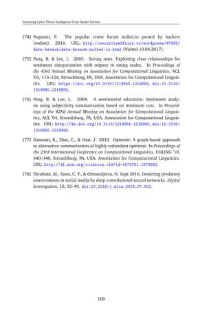 Extracting Cyber Threat Intelligence From Hacker Forums
[74] Paganini, P. The popular crime forum nulled.io pwned by hackers
(online). 2016. URL: http://securityaffairs.co/wordpress/47388/
data-breach/data-breach-nulled-io.html (Visited 10.04.2017).
[75] Pang, B. & Lee, L. 2005. Seeing stars: Exploiting class relationships for
sentiment categorization with respect to rating scales. In Proceedings of
the 43rd Annual Meeting on Association for Computational Linguistics, ACL
’05, 115–124, Stroudsburg, PA, USA. Association for Computational Linguis-
tics. URL: https://doi.org/10.3115/1219840.1219855, doi:10.3115/
1219840.1219855.
[76] Pang, B. & Lee, L. 2004. A sentimental education: Sentiment analy-
sis using subjectivity summarization based on minimum cuts. In Proceed-
ings of the 42Nd Annual Meeting on Association for Computational Linguis-
tics, ACL ’04, Stroudsburg, PA, USA. Association for Computational Linguis-
tics. URL: http://dx.doi.org/10.3115/1218955.1218990, doi:10.3115/
1218955.1218990.
[77] Ganesan, K., Zhai, C., & Han, J. 2010. Opinosis: A graph-based approach
to abstractive summarization of highly redundant opinions. In Proceedings of
the 23rd International Conference on Computational Linguistics, COLING ’10,
340–348, Stroudsburg, PA, USA. Association for Computational Linguistics.
URL: http://dl.acm.org/citation.cfm?id=1873781.1873820.
[78] Ebrahimi, M., Suen, C. Y., & Ormandjieva, O. Sept 2016. Detecting predatory
conversations in social media by deep convolutional neural networks. Digital
Investigation, 18, 33–49. doi:10.1016/j.diin.2016.07.001.
100
 