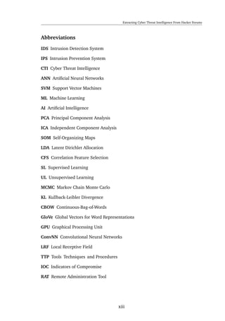 Extracting Cyber Threat Intelligence From Hacker Forums
Abbreviations
IDS Intrusion Detection System
IPS Intrusion Prevention System
CTI Cyber Threat Intelligence
ANN Artiﬁcial Neural Networks
SVM Support Vector Machines
ML Machine Learning
AI Artiﬁcial Intelligence
PCA Principal Component Analysis
ICA Independent Component Analysis
SOM Self-Organizing Maps
LDA Latent Dirichlet Allocation
CFS Correlation Feature Selection
SL Supervised Learning
UL Unsupervised Learning
MCMC Markov Chain Monte Carlo
KL Kullback-Leibler Divergence
CBOW Continuous-Bag-of-Words
GloVe Global Vectors for Word Representations
GPU Graphical Processing Unit
ConvNN Convolutional Neural Networks
LRF Local Receptive Field
TTP Tools Techniques and Procedures
IOC Indicators of Compromise
RAT Remote Administration Tool
xiii
 
