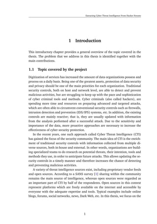 Extracting Cyber Threat Intelligence From Hacker Forums
1 Introduction
This introductory chapter provides a general overview of the topic covered in the
thesis. The problem that we address in this thesis is identiﬁed together with the
main contributions.
1.1 Topic covered by the project
Digitization of services has increased the amount of data organizations possess and
process on a daily basis. Being one of the greatest assets, protection of data security
and privacy should be one of the main priorities for each organization. Traditional
security controls, both on host and network level, are able to detect and prevent
malicious activities, but are struggling to keep up with the pace and sophistication
of cyber criminal tools and methods. Cyber criminals (also called hackers), are
spending more time and resources on preparing advanced and targeted attacks,
which are often able to circumvent conventional security controls such as ﬁrewalls,
intrusion detection and prevention (IDS/IPS) systems, etc. In addition, the existing
controls are mainly reactive; that is, they are usually updated with information
from the analysis performed after a successful attack. Due to the sensitivity and
importance of the data, more proactive approaches are necessary to increase the
effectiveness of cyber security protection.
In the recent years, one such approach called Cyber Threat Intelligence (CTI)
has gained the focus of the security community. The main idea of CTI is the enrich-
ment of traditional security controls with information collected from multiple di-
verse sources, both in-house and external. In other words, organizations are build-
ing specialized teams to do research on potential threats, their intention, tools and
methods they use, in order to anticipate future attacks. This allows updating the se-
curity controls in a timely manner and therefore increases the chance of detecting
and preventing malicious activities.
A variety of threat intelligence sources exist, including proprietary vendor feeds
and open sources. According to a SANS survey [1] sharing within the community
remains the main source of intelligence, whereas open sources were regarded as
an important part of CTI by half of the respondents. Open sources in this context
represent platforms which are freely available on the internet and accessible by
everyone with the adequate expertise and tools. Typical examples include online
blogs, forums, social networks, news, Dark Web, etc. In this thesis, we focus on the
1
 