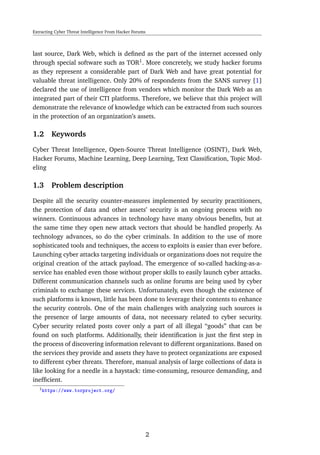 Extracting Cyber Threat Intelligence From Hacker Forums
last source, Dark Web, which is deﬁned as the part of the internet accessed only
through special software such as TOR1
. More concretely, we study hacker forums
as they represent a considerable part of Dark Web and have great potential for
valuable threat intelligence. Only 20% of respondents from the SANS survey [1]
declared the use of intelligence from vendors which monitor the Dark Web as an
integrated part of their CTI platforms. Therefore, we believe that this project will
demonstrate the relevance of knowledge which can be extracted from such sources
in the protection of an organization’s assets.
1.2 Keywords
Cyber Threat Intelligence, Open-Source Threat Intelligence (OSINT), Dark Web,
Hacker Forums, Machine Learning, Deep Learning, Text Classiﬁcation, Topic Mod-
eling
1.3 Problem description
Despite all the security counter-measures implemented by security practitioners,
the protection of data and other assets’ security is an ongoing process with no
winners. Continuous advances in technology have many obvious beneﬁts, but at
the same time they open new attack vectors that should be handled properly. As
technology advances, so do the cyber criminals. In addition to the use of more
sophisticated tools and techniques, the access to exploits is easier than ever before.
Launching cyber attacks targeting individuals or organizations does not require the
original creation of the attack payload. The emergence of so-called hacking-as-a-
service has enabled even those without proper skills to easily launch cyber attacks.
Different communication channels such as online forums are being used by cyber
criminals to exchange these services. Unfortunately, even though the existence of
such platforms is known, little has been done to leverage their contents to enhance
the security controls. One of the main challenges with analyzing such sources is
the presence of large amounts of data, not necessary related to cyber security.
Cyber security related posts cover only a part of all illegal “goods” that can be
found on such platforms. Additionally, their identiﬁcation is just the ﬁrst step in
the process of discovering information relevant to different organizations. Based on
the services they provide and assets they have to protect organizations are exposed
to different cyber threats. Therefore, manual analysis of large collections of data is
like looking for a needle in a haystack: time-consuming, resource demanding, and
inefﬁcient.
1https://www.torproject.org/
2
 