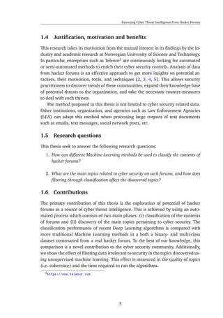 Extracting Cyber Threat Intelligence From Hacker Forums
1.4 Justiﬁcation, motivation and beneﬁts
This research takes its motivation from the mutual interest in its ﬁndings by the in-
dustry and academic research at Norwegian University of Science and Technology.
In particular, enterprises such as Telenor2
are continuously looking for automated
or semi-automated methods to enrich their cyber security controls. Analysis of data
from hacker forums is an effective approach to get more insights on potential at-
tackers, their motivation, tools, and techniques [2, 3, 4, 5]. This allows security
practitioners to discover trends of these communities, expand their knowledge base
of potential threats to the organization, and take the necessary counter-measures
to deal with such threats.
The method proposed in this thesis is not limited to cyber security related data.
Other institutions, organization, and agencies such as Law Enforcement Agencies
(LEA) can adapt this method when processing large corpora of text documents
such as emails, text messages, social network posts, etc.
1.5 Research questions
This thesis seek to answer the following research questions:
1. How can different Machine Learning methods be used to classify the contents of
hacker forums?
2. What are the main topics related to cyber security on such forums, and how does
ﬁltering through classiﬁcation affect the discovered topics?
1.6 Contributions
The primary contribution of this thesis is the exploration of potential of hacker
forums as a source of cyber threat intelligence. This is achieved by using an auto-
mated process which consists of two main phases: (i) classiﬁcation of the contents
of forums and (ii) discovery of the main topics pertaining to cyber security. The
classiﬁcation performance of recent Deep Learning algorithms is compared with
more traditional Machine Learning methods in a both a binary- and multi-class
dataset constructed from a real hacker forum. To the best of our knowledge, this
comparison is a novel contribution to the cyber security community. Additionally,
we show the effect of ﬁltering data irrelevant to security in the topics discovered us-
ing unsupervised machine learning. This effect is measured in the quality of topics
(i.e. coherence) and the time required to run the algorithms.
2https://www.telenor.com
3
 