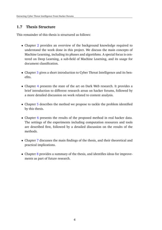 Extracting Cyber Threat Intelligence From Hacker Forums
1.7 Thesis Structure
This remainder of this thesis is structured as follows:
• Chapter 2 provides an overview of the background knowledge required to
understand the work done in this project. We discuss the main concepts of
Machine Learning, including its phases and algorithms. A special focus is cen-
tered on Deep Learning, a sub-ﬁeld of Machine Learning, and its usage for
document classiﬁcation.
• Chapter 3 gives a short introduction to Cyber Threat Intelligence and its ben-
eﬁts.
• Chapter 4 presents the state of the art on Dark Web research. It provides a
brief introduction to different research areas on hacker forums, followed by
a more detailed discussion on work related to content analysis.
• Chapter 5 describes the method we propose to tackle the problem identiﬁed
by this thesis.
• Chapter 6 presents the results of the proposed method in real hacker data.
The settings of the experiments including computation resources and tools
are described ﬁrst, followed by a detailed discussion on the results of the
methods.
• Chapter 7 discusses the main ﬁndings of the thesis, and their theoretical and
practical implications.
• Chapter 8 provides a summary of the thesis, and identiﬁes ideas for improve-
ments as part of future research.
4
 