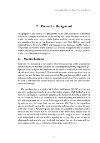 Extracting Cyber Threat Intelligence From Hacker Forums
2 Theoretical Background
The purpose of this chapter is to provide the reader with an overview of the main
theoretical concepts required for understanding this thesis. We begin with an in-
troduction to the main concepts of the ﬁeld of Machine Learning with a focus on
the algorithms that we use on this thesis: unsupervised Topic Models, supervised
Artiﬁcial Neural Networks (ANN) and Support Vector Machines (SVM). Further,
we provide an overview of the methods that are used to represent text as feature
vectors, including distributional and distributed representations. Finally, a brief in-
troduction to Deep Learning is given.
2.1 Machine Learning
With the ever increasing of the number of devices connected to the internet, the
volume of data produced in daily basis by an average size company surpasses Giga-
bytes or even Terabytes. This explosion of the data has made the manual analysis
of such data simply impractical. This obstacle demands automated algorithms to
get insights into the data. One such approach is Machine Learning (ML), a suite of
automated algorithms used to discover patterns from the data. These patterns can
be used to anticipate the hidden structure of unseen data and take the necessary
action accordingly.
Machine Learning is a subﬁeld of Artiﬁcial Intelligence (AI) [6] and the two
are often used synonymously. Even so, though the objective of all ﬁelds of AI is to
introduce intelligence to computer programs, the manner on how this is achieved
in ML is different from other subﬁelds of AI . More concretely, the difference is in
the learning process; ML is a data driven approach which aims to solve problems
by utilizing the experience from the past examples [7]. That is, the algorithms
are not speciﬁcally designed to solve a particular problem, which is often the case
with other forms of AI where special algorithms are designed to play Chess, solve
Sudoku, etc. We believe that all the readers of this thesis have already used at
least one application of machine learning. A typical example are social networks
such as Facebook which use machine learning for tagging objects and persons in
photographs, tailoring the news feed such that pages that user interacts with the
most appear on the top, as well as friend and page suggestions, etc.
5
 