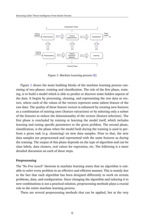 Extracting Cyber Threat Intelligence From Hacker Forums
Figure 1: Machine Learning process [8]
Figure 1 shows the main building blocks of the machine learning process con-
sisting of two phases: training and classiﬁcation. The role of the ﬁrst phase, train-
ing, is to build a model which is able to predict or discover some hidden aspects of
the data. It begins by processing, cleaning, and representing the raw data as vec-
tors, where each of the values of the vectors represent some salient feature of the
raw data. The quality of these feature vectors is enhanced by creating new features
as a combination of existing ones (feature extraction) or by selecting only a subset
of the features to reduce the dimensionality of the vectors (feature selection). The
ﬁrst phase is concluded by training or learning the model itself, which includes
learning and tuning speciﬁc parameters to the given problem. The second phase,
classiﬁcation, is the phase when the model built during the training is used to per-
form a given task (e.g. clustering) on new data samples. Prior to that, the new
data samples are preprocessed and represented with the same features as during
the training. The output of this phase depends on the type of algorithm and can be
class labels, data clusters, real values for regression, etc. The following is a more
detailed discussion on each of these steps.
Preprocessing
The "No Free Lunch" theorem in machine learning states that no algorithm is suit-
able to solve every problem in an effective and efﬁcient manner. This is mainly due
to the fact that each algorithm has been designed differently to work on certain
problems, data, and conﬁguration. Since changing the algorithm and tailoring it to
new combinations is not a practical solution, preprocessing methods plays a crucial
role in the entire machine learning process.
There are several preprocessing methods that can be applied, but at the very
6
 