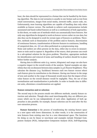 Extracting Cyber Threat Intelligence From Hacker Forums
least, the data should be represented in a format that can be handled by the learn-
ing algorithm. The data in real scenarios is usually in raw format such as text from
email conversations, images from social media, network trafﬁc, source code, etc.
Unfortunately, most learning algorithms are capable of handling data only when
available as feature vectors. The methods to achieve such representation include
automated and hand-crafted features as well as a combination of both approaches.
In this thesis, we make use of methods which can automatically learn features. Not
only may algorithms be designed to work on feature vectors rather on raw data, but
also they can be designed to work for certain types of features or problems. There-
fore, methods such as binarization of the problem and/or features, discretization
of continuous features, transformation of discrete features to continuous, handling
of categorical data, etc. [6] are often performed as a preprocessing step.
Noise and outliers are often present on the data, either due to errors in measure-
ment or tools used to capture it. Regardless of the source, their presence can result
in a sub-optimal solution for the given problem. Therefore, appropriate methods
for identiﬁcation and removal of noise and handling of outliers should be in place
before further analysis.
Having data in different units (e.g. meters, kilograms) and range can also have
a negative impact in the overall results of the analysis. Typical examples are algo-
rithms that rely on distances between data samples (e.g k-Nearest Neighbors). They
calculate the distance (e.g. Euclidean) between each two feature vectors where
each feature gives its contribution to the distance. Having one feature in the range
of tens and another in the range of thousands would mean that the impact of low-
value feature on the overall distance would be negligible. Thus, the use of data
normalization and standardization is preferable. In order to handle data in differ-
ent units, oftentimes z-transformations are applied.
Feature extraction and/or selection
The second step in the process entails two different methods, namely feature ex-
traction and selection. Though often used interchangeably, they are different pro-
cesses which can be run independently of each other. Application of both ap-
proaches is also possible; for example, feature selection can be used after the fea-
ture extraction process.
Feature Extraction is the process of transforming the existing feature space
to a new space with lower dimensions. In other words, it is the construction of
new features from existing ones but in a new dimensional space. The functions
for doing so can be linear or non-linear and examples include Principal Com-
ponent Analysis (PCA), Independent Component Analysis (ICA), Self-Organizing
7
 