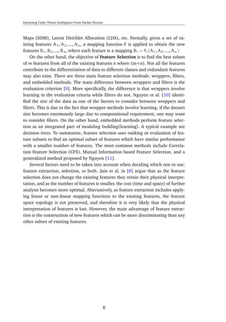 Extracting Cyber Threat Intelligence From Hacker Forums
Maps (SOM), Latent Dirichlet Allocation (LDA), etc. Formally, given a set of ex-
isting features A1, A2, ..., An, a mapping function F is applied to obtain the new
features B1, B2, ..., Bm where each feature is a mapping Bi = Fi(A1, A2, ..., An)
On the other hand, the objective of Feature Selection is to ﬁnd the best subset
of m features from all of the existing features n where (m<n). Not all the features
contribute to the differentiation of data to different classes and redundant features
may also exist. There are three main feature selection methods: wrappers, ﬁlters,
and embedded methods. The main difference between wrappers and ﬁlters is the
evaluation criterion [9]. More speciﬁcally, the difference is that wrappers involve
learning in the evaluation criteria while ﬁlters do not. Nguyen et al. [10] identi-
ﬁed the size of the data as one of the factors to consider between wrappers and
ﬁlters. This is due to the fact that wrapper methods involve learning; if the dataset
size becomes enormously large due to computational requirement, one may want
to consider ﬁlters. On the other hand, embedded methods perform feature selec-
tion as an integrated part of modeling building(learning). A typical example are
decision trees. To summarize, feature selection uses ranking or evaluation of fea-
ture subsets to ﬁnd an optimal subset of features which have similar performance
with a smaller number of features. The most common methods include Correla-
tion Feature Selection (CFS), Mutual Information based Feature Selection, and a
generalized method proposed by Nguyen [11].
Several factors need to be taken into account when deciding which one to use:
feature extraction, selection, or both. Jain et al. in [8] argue that as the feature
selection does not change the existing features they retain their physical interpre-
tation, and as the number of features is smaller, the cost (time and space) of further
analysis becomes more optimal. Alternatively, as feature extraction includes apply-
ing linear or non-linear mapping functions to the existing features, the feature
space topology is not preserved, and therefore it is very likely that the physical
interpretation of features is lost. However, the main advantage of feature extrac-
tion is the construction of new features which can be more discriminating than any
other subset of existing features.
8
 