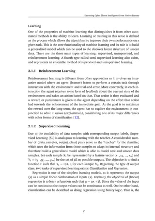 Extracting Cyber Threat Intelligence From Hacker Forums
Learning
One of the properties of machine learning that distinguishes it from other auto-
mated methods is the ability to learn. Learning or training in this sense is deﬁned
as the process which allows the algorithms to improve their own performance on a
given task. This is the core functionality of machine learning and its role is to build
a generalized model which can be used to the discover latent structure of unseen
data. There are the three main types of learning: supervised, unsupervised, and
reinforcement learning. A fourth type called semi-supervised learning also exists,
and represents an ensemble method of supervised and unsupervised learning.
2.1.1 Reinforcement Learning
Reinforcement Learning is different from other approaches as it involves an inter-
active model where an agent (learner) learns to perform a certain task through
interaction with the environment and trial-and-error. More concretely, in each in-
teraction the agent receives some form of feedback about the current state of the
environment and takes an action based on that. That action is then evaluated and
a reward or punishment is given to the agent depending on the effect that action
had towards the achievement of the immediate goal. As the goal is to maximize
the reward over the long term, the agent has to explore the environment in con-
junction to what it knows (exploitation), constituting one of its major differences
with other forms of classiﬁcation [12].
2.1.2 Supervised Learning
Due to the availability of data samples with corresponding output labels, Super-
vised Learning (SL) is analogous to learning with the teacher. A considerable num-
ber of (data_samples, output_class) pairs serve as the "teacher" for the classiﬁer,
which uses the information from those samples to adapt its internal structure and
therefore build a generalized model which is able to model new and unseen data
samples. Let each sample Xi be represented by a feature vector {x1, x2, ..., xn} and
Yi = {y1, y2, ..., ym} be the set of all m-possible outputs. The objective is to ﬁnd a
function F such that Yi = F(Xi), for each sample Xi. Regarding the type of output
class, two tasks of supervised learning exists: Classiﬁcation and Regression.
Regression is one of the simplest learning models, as it represents the output
(y) as a simple linear combination of inputs (x). Formally, the objective of (linear)
regression is to learn a function such that y = αx + β. Since the value of the input
can be continuous the output values can be continuous as well. On the other hand,
classiﬁcation can be described as doing regression using binary logic. That is, the
9
 