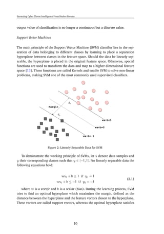 Extracting Cyber Threat Intelligence From Hacker Forums
output value of classiﬁcation is no longer a continuous but a discrete value.
Support Vector Machines
The main principle of the Support Vector Machine (SVM) classiﬁer lies in the sep-
aration of data belonging to different classes by learning to place a separation
hyperplane between classes in the feature space. Should the data be linearly sep-
arable, the hyperplane is placed in the original feature space. Otherwise, special
functions are used to transform the data and map to a higher dimensional feature
space [13]. These functions are called Kernels and enable SVM to solve non-linear
problems, making SVM one of the most commonly used supervised classiﬁers.
Figure 2: Linearly Separable Data for SVM
To demonstrate the working principle of SVMs, let x denote data samples and
y their corresponding classes such that y ∈ [−1, 1]. For linearly separable data the
following equations hold:
wxi + b ≥ 1 if yi = 1
wxi + b ≤ −1 if yi = −1
(2.1)
where w is a vector and b is a scalar (bias). During the learning process, SVM
tries to ﬁnd an optimal hyperplane which maximizes the margin, deﬁned as the
distance between the hyperplane and the feature vectors closest to the hyperplane.
These vectors are called support vectors, whereas the optimal hyperplane satisﬁes
10
 