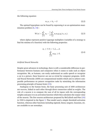 Extracting Cyber Threat Intelligence From Hacker Forums
the following equation:
woxi + bo = 0 (2.2)
The optimal hyperplane can be found by expressing it as an optimization maxi-
mization problem [6, 14] :
W(α) =
n
j=1
αj −
1
2
n
i,j
αiαjyiyj(xi, xj); (2.3)
where alphas represent positive Lagrange multipliers (variables of a strategy to
ﬁnd the minima of a function) with the following properties:
αj ≥ 1; ∀j = 1, 2, ..., n
n
j=1
αjyj ≥ 0;
(2.4)
Artiﬁcial Neural Networks
Despite great advances in technology, there is still a considerable difference in per-
formance between humans and computers when it comes to tasks such as object
recognition. We, as humans, can easily understand an audio speech or recognize
a cat in a picture; these however are not so trivial for computer programs. Artiﬁ-
cial Neural Networks (ANN) are computational models which aim to achieve com-
parable performance on pattern recognition tasks by mimicking the information
processing principle of human brain [15].
Analogous to the human brain, the basic processing unit of ANN architecture
are neurons, linked to each other through direct connection called as weights. The
role of a neuron is to compute the sum of all its inputs with the corresponding
weights and pass it to an activation function which then calculates the output value
of the neuron. The ﬁrst neuron architecture proposed by McCulloch and Pitts [16]
in 1943 is depicted in the ﬁgure 3. That model used a simple threshold activation
function, whereas other functions including sigmoid, linear, tangent, Gaussian, etc.
are available to use nowadays.
11
 