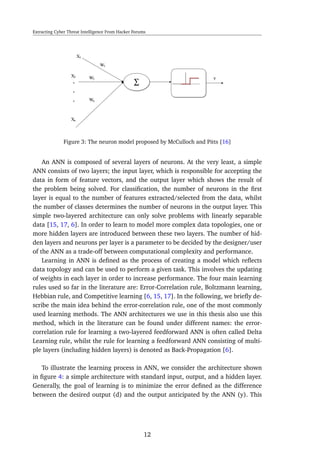 Extracting Cyber Threat Intelligence From Hacker Forums
Figure 3: The neuron model proposed by McCulloch and Pitts [16]
An ANN is composed of several layers of neurons. At the very least, a simple
ANN consists of two layers; the input layer, which is responsible for accepting the
data in form of feature vectors, and the output layer which shows the result of
the problem being solved. For classiﬁcation, the number of neurons in the ﬁrst
layer is equal to the number of features extracted/selected from the data, whilst
the number of classes determines the number of neurons in the output layer. This
simple two-layered architecture can only solve problems with linearly separable
data [15, 17, 6]. In order to learn to model more complex data topologies, one or
more hidden layers are introduced between these two layers. The number of hid-
den layers and neurons per layer is a parameter to be decided by the designer/user
of the ANN as a trade-off between computational complexity and performance.
Learning in ANN is deﬁned as the process of creating a model which reﬂects
data topology and can be used to perform a given task. This involves the updating
of weights in each layer in order to increase performance. The four main learning
rules used so far in the literature are: Error-Correlation rule, Boltzmann learning,
Hebbian rule, and Competitive learning [6, 15, 17]. In the following, we brieﬂy de-
scribe the main idea behind the error-correlation rule, one of the most commonly
used learning methods. The ANN architectures we use in this thesis also use this
method, which in the literature can be found under different names: the error-
correlation rule for learning a two-layered feedforward ANN is often called Delta
Learning rule, whilst the rule for learning a feedforward ANN consisting of multi-
ple layers (including hidden layers) is denoted as Back-Propagation [6].
To illustrate the learning process in ANN, we consider the architecture shown
in ﬁgure 4: a simple architecture with standard input, output, and a hidden layer.
Generally, the goal of learning is to minimize the error deﬁned as the difference
between the desired output (d) and the output anticipated by the ANN (y). This
12
 