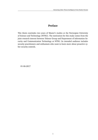 Extracting Cyber Threat Intelligence From Hacker Forums
Preface
This thesis concludes two years of Master’s studies at the Norwegian University
of Science and Technology (NTNU). The motivation for this study comes from the
joint research interest between Telenor Group and Department of Information Se-
curity and Communication Technology at NTNU. Its intended audience includes
security practitioners and enthusiasts who want to learn more about proactive cy-
ber security controls.
01-06-2017
i
 