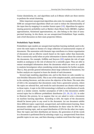 Extracting Cyber Threat Intelligence From Hacker Forums
Cosine dissimilarity, etc. and algorithms such as k-Means which use these metrics
to perform the actual clustering.
Other important unsupervised algorithms also exist; for example, PCA, ICA, and
SOM are unsupervised algorithms which are used to reduce the dimensionality of
the input data by mapping it to another feature space [19]. Algorithms for approx-
imating posterior probability such as Markov chain Monte Carlo (MCMC), Laplace
approximation, Variational approximations, etc. also belong to the class of unsu-
pervised learning. In this thesis, we use unsupervised Probabilistic Topic models,
and a brief discussion on their main properties follows.
Probabilistic Topic Models
Probabilistic topic models are unsupervised machine learning methods used to dis-
cover the main topics or themes of a large collection of (unstructured) corpora of
documents. The annotation with thematic tags contributes to a better organization
of documents and an effective search based on the topics rather than keywords.
This is extensively useful when no prior information is known about the content of
the documents. For example, Grifﬁths and Steyvers [20] explain the role of topic
models as analogous to the role of abstract for a scientiﬁc paper. They are able to
extract meaningful information about the documents which can serve as a guide
to analysts/investigators when considering certain documents for further analysis.
That is, they provide general information about large collection of documents, but
further analysis are required to learn the details of each document.
Several topic modeling algorithms exit, and in this thesis we only consider La-
tent Dirichlet Allocation (LDA). This is one of the simplest models, used extensively
in the existing literature, and also serves the objective of the thesis. The main idea
of LDA is the assumption that documents come from a generative process, where
the topics are selected ﬁrst, and words for each document are chosen with respect
to those topics. A topic in the LDA terminology is deﬁned as a distribution of words
used in a similar context. Another assumption of LDA is that documents exhibit
several topics but in different probabilistic distribution [21, 20, 22, 23]. In order
to illustrate this process, let us suppose that we are asked to write a document
on machine learning algorithms. According to LDA, the topics of the documents
should be known prior to any word in the document. Let our document exhibit
three different topics: supervised, unsupervised, and reinforcement learning. Since
documents exhibit topics in different distribution let these value be 50% for su-
pervised learning topic, and an equal distribution of 25% for the other two topics.
Once the topics and their distribution are known, the generation of all the words
in a document is performed ﬁrst by selecting a topic (e.g. unsupervised) from three
possible topics in our case, and then choosing a random word from that topic (e.g.
15
 