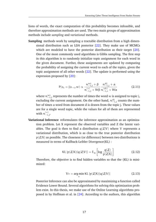 Extracting Cyber Threat Intelligence From Hacker Forums
lions of words, the exact computation of this probability becomes infeasible, and
therefore approximation methods are used. The two main groups of approximation
methods include sampling and variational methods.
Sampling methods work by sampling a tractable distribution from a high dimen-
sional distribution such as LDA posterior [22]. They make use of MCMCs
which are modeled to have the posterior distribution as their target [20].
One of the most commonly used algorithms is Gibbs sampling. The ﬁrst step
in this algorithm is to randomly initialize topic assignment for each word in
the given document. Further, these assignments are updated by computing
the probability of assigning the current word to each of the topics, given the
topic assignment of all other words [22]. The update is performed using the
expression proposed by [20]:
P(zi = j|z−i, w) ∝
nwi
−i,j + β
n
(∗)
−i,j + Wβ
ndi
−i,j + α
n
(di)
−i,∗ + Wα
(2.11)
where nwi
−i,j represents the number of times the word w is assigned to topic j,
excluding the current assignment. On the other hand, ndi
−i,j counts the num-
ber of times a word from document d is drawn from the topic j. These values
are for a single word topic, while the values for all of them are represented
with n
(∗)
−i,j.
Variational Inference reformulates the inference approximation as an optimiza-
tion problem. Let X represent the observed variables and Z the latent vari-
ables. The goal is then to ﬁnd a distribution q(Z|V) where V represents a
variational distribution, which is as close to the true posterior distribution
p(Z|X) as possible. The closeness (or difference) between two distributions is
measured in terms of Kullback-Leibler Divergence(KL) :
KL [p(Z|X)||q(Z|V)] = Eq log
q(Z)
p(Z|X)
(2.12)
Therefore, the objective is to ﬁnd hidden variables so that the (KL) is mini-
mized:
V∗ = arg min
v
KL [p(Z|X)||q(Z|V)] (2.13)
Posterior Inference can also be approximated by maximizing a function called
Evidence Lower Bound. Several algorithms for solving this optimization prob-
lem exist. In this thesis, we make use of the Online Learning algorithms pro-
posed in by Hoffman et al. in [24]. According to the authors, this algorithm
17
 