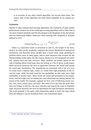 Extracting Cyber Threat Intelligence From Hacker Forums
is as accurate as any other related algorithm, but several times faster. The
source code of this algorithm has been freely published by its original au-
thor1
.
Evaluation
Similar to other unsupervised learning algorithms, the evaluation of topic models
performance remains one of the challenges of using algorithms such as LDA. One of
the most common methods used for this purpose is the Perplexity of the documents
that are deliberately hidden (held-out) when running LDA. Perplexity is formally
deﬁned as [21]:
Perplexity(Dheld−out) = e
−
M
d=1 log(p(Wd))
M
d=1
Nd (2.14)
where wd represents words in document d, and Nd the length of the docu-
ment d. In other words, perplexity computes the inverse likelihood of unobserved
documents, and therefore better models have a lower value. Topic modeling al-
gorithm allows users to label topics, and so need measures that account for the
interpretability of the topics. For this reason, Chang et al. [25] proposed two meth-
ods, namely word and topic intrusion. These methods use human inputs for the
task of ﬁnding which word/topic does not belong to a list of given words/topics.
Word intrusion measures the level of agreement between the model and human
for word-topic distribution. The respondents are presented with a list of n (e.g.
6) words from a random topic, where n-1 words have high probability in the re-
spective topic, while the sixth word has low probability on that topic and a high
probability in another topic. These words are mixed and presented to the respon-
dents, and their high score on ﬁnding the word which does not belong indicate the
power of the model. For example, suppose we have a list of following words {tro-
jan, virus, inject, attack, infect, and help}. The easier it is to spot that the word "help"
does not belong on this list, the more coherent and natural the topic is. Similarly,
topic intrusion measures the level of agreements for topic-document distribution.
The work principle is the same, with respondents asked to select the topic which
does not belong to a given document from a list of potential topics.
1https://github.com/blei-lab/onlineldavb
18
 