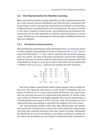 Extracting Cyber Threat Intelligence From Hacker Forums
2.2 Text Representation for Machine Learning
Most of the existing machine learning algorithms are able to build predictive mod-
els or infer intrinsic structural information only when the data is presented in the
form of feature vectors. Consequently, (semi)automated methods or manual hand-
crafting of features is performed prior to the learning phase. The data we consider
in this thesis is mainly in textual format, and distributional and distributed rep-
resentations are the main approaches to represent textual documents as feature
vectors. In this section, we summarize the main principles and differences between
these two categories.
2.2.1 Distributional Representations
The distributional representations utilize information from a co-occurrence matrix
to obtain semantic representations of words or documents [26, 27, 28]. This is a
matrix M of dimensions V × C [26], where V represents the size of the vocabulary,
and C the context. The rows of the matrix correspond to words of the vocabulary,
columns represents the context, while the value of each cell represents some form
of the frequency of word wi in the given context. The context can be modeled with
a window of size n (n=1,2,3,...) and can also represent the entire document.
M =
D1 D2 D3 DC












w1 f11 f12 f13 . . . f1C
w2 f21 f21 f23 . . . f2C
w3 f31 f31 f32 . . . f3C
...
...
wV fV1 fV2 fV3 . . . fVC
One of the simplest representation models on this category is the so-called one-
hot vector. This represents each word as a vector of size V (vocabulary size), the
entries of which are set to 1 only on the location of the given word, and 0 other-
wise. So, given that the word to be represented is the character "B" and the vocab-
ulary consists of characters from English alphabet, then one-hot representation is
a 26 dimensional vector equal to V["B"]=[0,1,0,0,...,0,0]. The documents are then
represented using concatenation or some form of averaging of the word vectors.
The aforementioned methods suffer from high dimensionality and sparsity;
each word in the vocabulary has an entry in the matrix making the representation
very long when modeling documents with large number of words. Additionally,
the distribution of words in documents is not uniform, resulting in a sparse ma-
trix where a lot of elements are zero-valued. To tackle these issues, Deerwester et
19
 