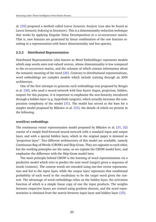 Extracting Cyber Threat Intelligence From Hacker Forums
al. [29] proposed a method called Latent Semantic Analysis (can also be found as
Latent Semantic Indexing in literature). This is a dimensionality reduction technique
that works by applying Singular Value Decomposition to a co-occurrence matrix.
That is, new features are generated by linear combination of the raw features re-
sulting in a representation with lower dimensionality and less sparsity.
2.2.2 Distributed Representation
Distributed Representation (also known as Word Embeddings) represents models
which map words onto real-valued vectors, whose dimensionality is low compared
to the co-occurrence matrix, and the columns of which contain information about
the semantic meaning of the word [26]. Contrary to distributional representations,
word embeddings are complex models which include training through an ANN
architecture.
One of the ﬁrst attempts to generate such embeddings was proposed by Bengio
et al. [30], who used a neural network with four layers (input, projection, hidden,
output) for this purpose. It is important to emphasize the non-linearity introduced
through a hidden layer (e.g. hyperbolic tangent), which actually increases the com-
putation complexity of the model [31]. The model has served as the base for a
simpler model proposed by Mikolov et al. [31], the details of which we present in
the following.
word2vec embeddings
The continuous vector representation model proposed by Mikolov et al. [31, 32]
consist of a simple feed-forward neural network with a standard input and output
layer, and with a special hidden layer, which in the original paper is denoted as
"projection layer". Two different architectures of this model are available, namely
Continuous-Bag-of-Words (CBOW) and Skip-Gram. They are opposite to each other,
but the working principles are the same, so we explain the CBOW model here, and
emphasize the difference with the Skip-Gram model later.
The main principle behind CBOW is the learning of word representations via a
predictive model which tries to predict the next word (target) given a sequence of
words (context). The context words are encoded using one-hot vector representa-
tion and fed to the input layer, while the output layer represents that conditional
probability of each word in the vocabulary to be the target word given the con-
text. The advantage of word embeddings relies on the hidden layer, the activation
function of which is a simple linear copy of one the input products. The weights
between respective layers are trained using gradient descent, and the word repre-
sentation is obtained from the matrix between input layer and hidden layer [33].
20
 