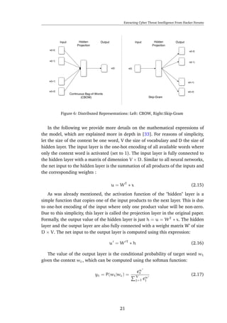 Extracting Cyber Threat Intelligence From Hacker Forums
Figure 6: Distributed Representations: Left: CBOW, Right:Skip-Gram
In the following we provide more details on the mathematical expressions of
the model, which are explained more in depth in [33]. For reasons of simplicity,
let the size of the context be one word, V the size of vocabulary and D the size of
hidden layer. The input layer is the one-hot encoding of all available words where
only the context word is activated (set to 1). The input layer is fully connected to
the hidden layer with a matrix of dimension V × D. Similar to all neural networks,
the net input to the hidden layer is the summation of all products of the inputs and
the corresponding weights :
u = WT
∗ x (2.15)
As was already mentioned, the activation function of the "hidden" layer is a
simple function that copies one of the input products to the next layer. This is due
to one-hot encoding of the input where only one product value will be non-zero.
Due to this simplicity, this layer is called the projection layer in the original paper.
Formally, the output value of the hidden layer is just h = u = WT
∗ x. The hidden
layer and the output layer are also fully connected with a weight matrix W’ of size
D × V. The net input to the output layer is computed using this expression:
u = W T
∗ h (2.16)
The value of the output layer is the conditional probability of target word wt
given the context wc, which can be computed using the softmax function:
yt = P(wt|wc) =
eu
t
V
j=1 eu
j
(2.17)
21
 