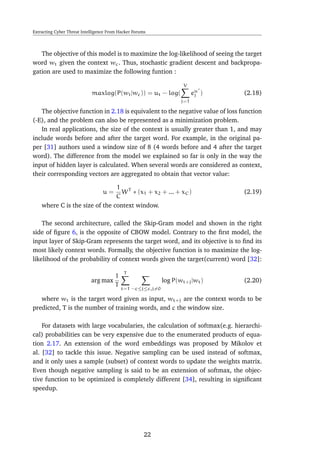 Extracting Cyber Threat Intelligence From Hacker Forums
The objective of this model is to maximize the log-likelihood of seeing the target
word wt given the context wc. Thus, stochastic gradient descent and backpropa-
gation are used to maximize the following funtion :
maxlog(P(wt|wc)) = ut − log(
V
j=1
eu
j ) (2.18)
The objective function in 2.18 is equivalent to the negative value of loss function
(-E), and the problem can also be represented as a minimization problem.
In real applications, the size of the context is usually greater than 1, and may
include words before and after the target word. For example, in the original pa-
per [31] authors used a window size of 8 (4 words before and 4 after the target
word). The difference from the model we explained so far is only in the way the
input of hidden layer is calculated. When several words are considered as context,
their corresponding vectors are aggregated to obtain that vector value:
u =
1
C
WT
∗ (x1 + x2 + ... + xC) (2.19)
where C is the size of the context window.
The second architecture, called the Skip-Gram model and shown in the right
side of ﬁgure 6, is the opposite of CBOW model. Contrary to the ﬁrst model, the
input layer of Skip-Gram represents the target word, and its objective is to ﬁnd its
most likely context words. Formally, the objective function is to maximize the log-
likelihood of the probability of context words given the target(current) word [32]:
arg max
1
T
T
t=1 −c≤j≤c,j=0
log P(wt+j|wt) (2.20)
where wt is the target word given as input, wt+j are the context words to be
predicted, T is the number of training words, and c the window size.
For datasets with large vocabularies, the calculation of softmax(e.g. hierarchi-
cal) probabilities can be very expensive due to the enumerated products of equa-
tion 2.17. An extension of the word embeddings was proposed by Mikolov et
al. [32] to tackle this issue. Negative sampling can be used instead of softmax,
and it only uses a sample (subset) of context words to update the weights matrix.
Even though negative sampling is said to be an extension of softmax, the objec-
tive function to be optimized is completely different [34], resulting in signiﬁcant
speedup.
22
 