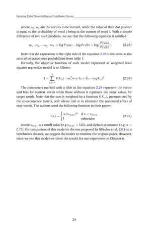 Extracting Cyber Threat Intelligence From Hacker Forums
where wi, wj are the vectors to be learned, while the value of their dot product
is equal to the probability of word j being in the context of word i. With a simple
difference of two such products, we see that the following equation is satisﬁed:
wx · wa − wx · wb = log P(x|a) − log P(x|b) = log(
P(x|a)
P(x|b)
) (2.23)
Note that the expression in the right side of the equation 2.23 is the same as the
ratio of co-occurrence probabilities from table 1.
Formally, the objective function of such model expressed as weighted least
squares regression model is as follows:
J =
V
i,j=1
f(Xij) · (wT
i w + bi + bj − logXij)2
(2.24)
The parameters marked with a tilde in the equation 2.24 represent the vector
and bias for context words while those without it represent the same values for
target words. Note that the sum is weighted by a function f(Xij), parametrized by
the co-occurrence matrix, and whose role is to eliminate the undesired effect of
stop-words. The authors used the following function in their paper:
f(x) =
(x/xmax)α
if x < xmax
1 otherwise
(2.25)
where xmax is a cutoff value (e.g xmax = 100), and alpha is a constant (e.g. α =
0.75). For comparison of this model to the one proposed by Mikolov et al. [31] on a
benchmark dataset, we suggest the reader to examine the original paper. However,
since we use this model we show the results for our experiment in Chapter 6.
24
 