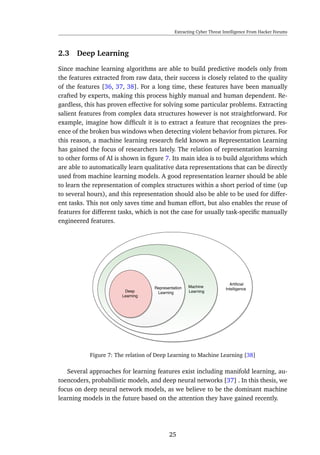 Extracting Cyber Threat Intelligence From Hacker Forums
2.3 Deep Learning
Since machine learning algorithms are able to build predictive models only from
the features extracted from raw data, their success is closely related to the quality
of the features [36, 37, 38]. For a long time, these features have been manually
crafted by experts, making this process highly manual and human dependent. Re-
gardless, this has proven effective for solving some particular problems. Extracting
salient features from complex data structures however is not straightforward. For
example, imagine how difﬁcult it is to extract a feature that recognizes the pres-
ence of the broken bus windows when detecting violent behavior from pictures. For
this reason, a machine learning research ﬁeld known as Representation Learning
has gained the focus of researchers lately. The relation of representation learning
to other forms of AI is shown in ﬁgure 7. Its main idea is to build algorithms which
are able to automatically learn qualitative data representations that can be directly
used from machine learning models. A good representation learner should be able
to learn the representation of complex structures within a short period of time (up
to several hours), and this representation should also be able to be used for differ-
ent tasks. This not only saves time and human effort, but also enables the reuse of
features for different tasks, which is not the case for usually task-speciﬁc manually
engineered features.
Figure 7: The relation of Deep Learning to Machine Learning [38]
Several approaches for learning features exist including manifold learning, au-
toencoders, probabilistic models, and deep neural networks [37] . In this thesis, we
focus on deep neural network models, as we believe to be the dominant machine
learning models in the future based on the attention they have gained recently.
25
 