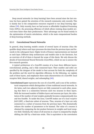 Extracting Cyber Threat Intelligence From Hacker Forums
Deep neural networks (or deep learning) have been around since the last cen-
tury, but have gained the attention of the research community only recently. This
is mainly due to the computation resources required to run deep learning algo-
rithms [39]. Only recently, have we had access to affordable Graphical Processing
Units (GPUs), the processing efﬁciency of which allows training deep models sev-
eral times faster than their predecessors. Their advantage can be found mainly in
the optimization of matrix calculations, which is the main computational burden
of deep learning methods.
2.3.1 Convolutional Neural Networks
In general, deep learning models consist of several layers of neurons (thus the
qualiﬁer deep) where each layer processes the data from the previous layer and for-
wards to the subsequent layer. Higher levels of feature representations are learned
at each layer. Different deep architectures and models exist in the literature, but
an overview of all of them is beyond the scope of this thesis. We only discuss the
details of Convolutional Neural Networks (ConvNNs), which we use to answer the
ﬁrst research question.
A typical architecture of a ConvNN consists of at least three different layers:
convolutional, pooling, and a fully connected layer. Their number and order are
speciﬁed by the designer of the model to best account for both the complexity of
the problem and the need for algorithm efﬁciency. In the following, we explain
each of these layers, and emphasize three main characteristics of a ConvNN: local
receptive ﬁeld, shared weights, and subsampling [40].
Convolutional Layer represents the core of a ConvNN, and is one of the architec-
tural components which distinguishes it from traditional neural networks. In
the latter, each two adjacent layers are fully connected to each other, mean-
ing that there is a connection between each two neurons in these layers.
With the increased number of hidden layers and neurons per layer, the calcu-
lation of the number of total weights gradually becomes computationally less
and less feasible. To tackle this issue, ConvNN makes use of a local receptive
ﬁeld (LRF), a ﬁxed-size subset of neurons. Thus, neurons of a layer are only
connected to a subset of neurons from the previous layer. This dramatically
reduces the number of parameters to be learned. The value of a neuron is
obtained by computing the dot product between its weights and local recep-
tive ﬁeld. Similarly, the values of all neurons in a layer is computed by simply
shifting the LRF by a ﬁxed-size stride. This is equivalent to the convolution
26
 