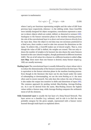 Extracting Cyber Threat Intelligence From Hacker Forums
operator in mathematics:
f(x) ∗ g(x) =
n
i=1
f(τ)g(x − τ)dτ (2.26)
where f and g are functions representing weights and the value of LRF from
previous layer respectively, whereas τ is the shifting stride. Since ConvNNs
were initially designed for object recognition, convolution represents a man-
ner to detect objects which are scaled, shifted, or distorted in variance [40].
Analogous to the feature extraction phase in the machine learning process,
the role of the convolutional layer is to detect and extract features directly from
the input data. Since the object in real data may not necessary positioned in
a ﬁxed area, there resides a need to take into account the distortions on the
input. To achieve this, a ConvNN makes use of shared weights. That is, even
though the value of LRF is shifted, the weights are reused. This not only re-
duces the number of weights to be learned, but also shares the same features
learned in this case (shared weights), though positioned in different locations
(LRF). The set of all values for a feature in a different location is called a Fea-
ture Map. Since more than one feature is desired, many feature maps(e.g.
100) are usually necessary.
Pooling Layer The convolutional layer is usually followed by a layer whose role is
to reduce the dimensionality of the features extracted from the ﬁrst layer. This
is equivalent to the feature selection phase in the machine learning process.
Even though in the literature this layer can be also found under the name
of subsampling or downsampling, we use the term Pooling as it i the most
often used in recent research. Not only does this reduce the size of features,
it also makes the output less sensitive to shifts and distortions of input [40].
The common approach for pooling include Max-Pooling, Average-Pooling,
etc. As it can be derived from the name, Max-Pooling returns the highest
values within a feature map, while Average-Pooling computes the arithmetic
mean of all the elements.
Fully Connected Layer is usually the last layer of a Deep Neural Network. This
layer serves as a classiﬁer (e.g. softmax), and its role is to ﬁnd the most
probable category for the given sample, represented with a feature vector
learned through multi-layers as explained above.
27
 