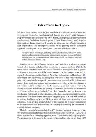 Extracting Cyber Threat Intelligence From Hacker Forums
3 Cyber Threat Intelligence
Advances in technology have not only enabled corporations to provide better ser-
vices to their clients, but has also exposed them to new security risks. In order to
properly handle these ever-evolving cyber threats, more proactive security controls
are demanded. We believe that anticipation of these threats through analyzing data
from multiple diverse sources will soon be an integrated part of cyber security of
each organization. This assumption is based on the growing pace of a proactive
approach called Cyber Threat Intelligence (CTI). Gartner deﬁnes CTI as :
"Evidence-based knowledge, including context, mechanisms, indicators, impli-
cations and actionable advice, about an existing or emerging menace or hazard
to assets that can be used to inform decisions regarding the subject’s response
to that menace or hazard [41]."
In other words, it identiﬁes any indicator that can inform in advance about po-
tential cyber threats, including their intent, resources, and methods [42]. In the
cyber world, sometimes even raw data is considered intelligence, but in general
a categorical separation should be made between raw data, preprocessed and or-
ganized information, and intelligence. According to Friedman and Bouchard [43],
information can be deemed as intelligence only after it has been validated and
prioritized, associated with speciﬁc threat actors, and customized for different con-
sumers both inside and outside the organization. In other words, intelligence is
information put into context. This can be achieved in several manners such as by
adding risk scores to indicate the severity of the threat, annotation with tags such
as "Chinese malware targeting banks", etc. This demands a process known as an
intelligence cycle which involves planning, collection, analysis, evaluation and dis-
semination. The deﬁnition of intelligence in cyber space is in line with deﬁnition
of military intelligence given by US Department of State [44]. According to this
deﬁnition, there are two characteristics of intelligence: (i) it allows anticipation
of future situations, and (ii) it informs decisions by illuminating the differences in
available courses of action.
Though, a relatively young discipline, CTI has emerged as an important proac-
tive approach in the cyber security community. In its latest report (2016), SANS [1]
shows the results of surveying representatives from different industry companies.
The results show a decrease in the number of respondents who do not have a CTI
29
 