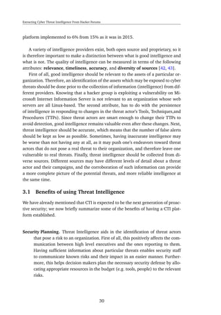 Extracting Cyber Threat Intelligence From Hacker Forums
platform implemented to 6% from 15% as it was in 2015.
A variety of intelligence providers exist, both open source and proprietary, so it
is therefore important to make a distinction between what is good intelligence and
what is not. The quality of intelligence can be measured in terms of the following
attributes: relevance, timeliness, accuracy, and diversity of sources [42, 43].
First of all, good intelligence should be relevant to the assets of a particular or-
ganization. Therefore, an identiﬁcation of the assets which may be exposed to cyber
threats should be done prior to the collection of information (intelligence) from dif-
ferent providers. Knowing that a hacker group is exploiting a vulnerability on Mi-
crosoft Internet Information Server is not relevant to an organization whose web
servers are all Linux-based. The second attribute, has to do with the persistence
of intelligence in responding to changes in the threat actor’s Tools, Techniques,and
Procedures (TTPs). Since threat actors are smart enough to change their TTPs to
avoid detection, good intelligence remains valuable even after these changes. Next,
threat intelligence should be accurate, which means that the number of false alerts
should be kept as low as possible. Sometimes, having inaccurate intelligence may
be worse than not having any at all, as it may push one’s endeavors toward threat
actors that do not pose a real threat to their organization, and therefore leave one
vulnerable to real threats. Finally, threat intelligence should be collected from di-
verse sources. Different sources may have different levels of detail about a threat
actor and their campaigns, and the corroboration of such information can provide
a more complete picture of the potential threats, and more reliable intelligence at
the same time.
3.1 Beneﬁts of using Threat Intelligence
We have already mentioned that CTI is expected to be the next generation of proac-
tive security; we now brieﬂy summarize some of the beneﬁts of having a CTI plat-
form established.
Security Planning. Threat Intelligence aids in the identiﬁcation of threat actors
that pose a risk to an organization. First of all, this positively affects the com-
munication between high level executives and the ones reporting to them.
Having sufﬁcient information about particular threats enables security staff
to communicate known risks and their impact in an easier manner. Further-
more, this helps decision makers plan the necessary security defense by allo-
cating appropriate resources in the budget (e.g. tools, people) to the relevant
risks.
30
 