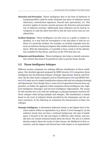 Extracting Cyber Threat Intelligence From Hacker Forums
Detection and Prevention. Threat intelligence data in the form of Indicators of
Compromise(IOC) could be easily translated into alerts of malicious activity
(detection), network/host signatures, ﬁrewall rules (prevention), etc. This
proactive update of security controls increases the detection and prevention
rate of malicious activities. Additionally, these indicators can be used by in-
vestigators to rank the alerts from IDS so that the most severe ones are con-
sidered ﬁrst.
Incident Response. Threat Intelligence can also serve as a guide to incident re-
sponders, as it may lead the investigators to the next place to look for evi-
dence of a particular incident. For example, an incident responder may dis-
cover an indicator during investigation that enables attribution to a particular
threat. With this information, it is possible to have a look at all the informa-
tion available for that threat, and focus on the TTPs that they use.
Mitigation and Remediation. Threat intelligence also helps to identify and prior-
itize services that need to be patched in order to prevent future attacks.
3.2 Threat Intelligence Subtypes
Different security companies are utilizing different classiﬁcation of threat intelli-
gence. One detailed approach proposed by MWR Security [45] categorizes threat
intelligence into the following subtypes: Strategic, Operational, Tactical, and Tech-
nical. On the other hand, companies such as ThreatConnect [42] and iSIGHT Part-
ners [43] make use of a simple classiﬁcation schema with only two subtypes:Strategic
and Operational. Even though there is some level of agreement between these ap-
proaches, we follow the approach which categorizes threat intelligence into: high-
level intelligence (Strategic) and low-level intelligence (Operational). The reason
for this decision has to do with the challenges in placing boundaries between dif-
ferent subtypes when having multiple such subtypes. This classiﬁcation is mainly
based on the level of technical details provided by the information and the pri-
mary consumers. In the following we summarize the characteristics of these two
subtypes.
Strategic Intelligence is information dedicated mainly to the highest level of de-
cision makers within an organization (e.g. Board, C-level managers). As the
audience mostly does not have a technical background, this type of intelli-
gence is focused in the risk and impact of different cyber threats, and usu-
ally does not contain technical details about the threat. The aim is to inform
decision makers about the trends of cyber threats, the likelihood of their oc-
currence, and the impact such threats have with respect to an organization’s
31
 