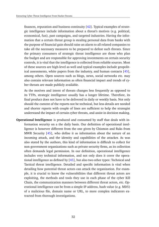 Extracting Cyber Threat Intelligence From Hacker Forums
ﬁnances, reputation and business continuity [42]. Typical examples of strate-
gic intelligence include information about a threat’s motives (e.g. political,
economical, fun), past campaigns, and targeted industries. Having the infor-
mation that a certain threat group is stealing personal data from banks with
the purpose of ﬁnancial gain should raise an alarm to all related companies to
take all the necessary measures to be prepared to defeat such threats. Since
the primary consumers of strategic threat intelligence are those who plan
the budget and are responsible for approving investments on certain security
controls, it is vital that the intelligence is collected from reliable sources. Most
of these sources are high-level as well and typical examples include geopolit-
ical assessments, white papers from the industry, and human contacts [45],
among others. Open sources such as blogs, news, social networks etc. may
also contain relevant information as often ﬁnancial impact and trends of cy-
ber threats are made publicly available.
As the motives and intent of threats changes less frequently as opposed to
its TTPs, strategic intelligence usually has a longer lifetime. Therefore, its
ﬁnal product does not have to be delivered in daily or weekly basis. Not only
should the content of the reports not be technical, but less details are needed
and shorter reports with couple of lines are sufﬁcient to help the strategist
understand the impact of certain cyber threats, and assist in decision making.
Operational Intelligence is produced and consumed by staff that deals with in-
formation security on a the daily basis. Our deﬁnition of operational intel-
ligence is however different from the one given by Chismon and Ruks from
MWR Security [45], who deﬁne it as information about the nature of an
incoming attack, and the identity and capabilities of the attacker. As was
also stated by the authors, this kind of information is difﬁcult to collect for
non-government organizations such as private security ﬁrms, as its collection
often demands legal permission. In our deﬁnition, operational intelligence
includes very technical information, and not only does it cover the opera-
tional intelligence as deﬁned by [45], but also two other types: Technical and
Tactical threat intelligence. Detailed and speciﬁc information is vital when
detailing how potential threat actors can attack the organization. For exam-
ple, it is crucial to know the vulnerabilities that different threat actors are
exploiting, the methods and tools they use in each phase of the cyber Kill
Chain, the communication manners between different threat actors, etc. Op-
erational intelligence can be from a simple IP address, hash value (e.g. MD5)
of a malicious ﬁle, domain name or URL, to more complex indicators ex-
tracted from thorough investigations.
32
 