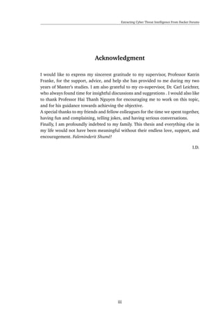 Extracting Cyber Threat Intelligence From Hacker Forums
Acknowledgment
I would like to express my sincerest gratitude to my supervisor, Professor Katrin
Franke, for the support, advice, and help she has provided to me during my two
years of Master’s studies. I am also grateful to my co-supervisor, Dr. Carl Leichter,
who always found time for insightful discussions and suggestions . I would also like
to thank Professor Hai Thanh Nguyen for encouraging me to work on this topic,
and for his guidance towards achieving the objective.
A special thanks to my friends and fellow colleagues for the time we spent together,
having fun and complaining, telling jokes, and having serious conversations.
Finally, I am profoundly indebted to my family. This thesis and everything else in
my life would not have been meaningful without their endless love, support, and
encouragement. Faleminderit Shumë!
I.D.
iii
 