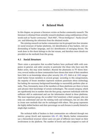Extracting Cyber Threat Intelligence From Hacker Forums
4 Related Work
In this chapter, we present a literature review on hacker community research. The
literature is obtained from scientiﬁc research databases using combinations of key-
words such as "hacker community", "Dark Web", "Threat Intelligence", "hacker forum"
,etc. and following the references from the obtained results.
The existing research on hacker communities can be grouped into four streams:
(i) social structure of hacker platforms, (ii) identiﬁcation of key hackers, (iii) un-
derstanding of hacker language, and (iv) identiﬁcation of emerging threats. The
work done in this thesis belongs to the last stream, and therefore more details are
provided on the methods from this group.
4.1 Social Structure
There exists a perception that so-called hackers have profound skills with com-
puters in general, and cyber security in particular (for those who have seen Mr.
Robot series, this may seem familiar). Beyond the phantasies in TV shows how-
ever, several studies on these communities have shown that most of their members
have little to no knowledge about cyber security [46, 47]. Holt et al. [46] catego-
rized hacker forum members in several groups: according to this categorization,
the majority of forum members represent students passionate about technology,
but lacking the necessary background knowledge to successfully perform cyber at-
tacks. Thus, fortunately, most of the members of these platforms are there to learn
and advance their knowledge of certain technologies. The second category, which
are signiﬁcantly less in number than the ﬁrst group, represent individuals with the
sufﬁcient skill to understand and use the information shared in these platforms.
The most important group, the so-called "elite"constitute a third category who not
only can understand and use the existing tools and techniques, but are also able
to create new methods that can be exchanged with others. This group represents
the highly skilled hackers and their percentage on such forums is usually limited to
single-digit numbers.
The technical skills of hackers in their communities are reﬂected through two
metrics: group (level) and reputation [46, 47, 48]. Mostly, hacker communities
use a hierarchical structure where users are part of different tiers based on their
involvement in the platform. The number of levels and rules assigned to each of
35
 