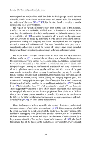 Extracting Cyber Threat Intelligence From Hacker Forums
them depends on the platform itself, but there are basic groups such as newbies
(recently joined), normal users, administrators, and banned users that are part of
the majority of platforms [46, 47, 48]. On the other hand, reputation is usually
measured by other users’ feedback.
The respect for reputation measures more than just the skills of the members,
it reﬂects its use as a method to establish trust. It functions as a kind of assur-
ance that information shared in these platforms does not infect the members them-
selves. Allodi et al. [48] presented the reasons why a stolen cards marketplace
such as Carder.de has failed by comparing it with another well known market-
place whose identity was purposely not shown. Among them, the lack of proper
reputation scores and enforcement of rules were identiﬁed as main contributors.
According to authors, this is one of the reasons why hackers have moved from chat
based towards more structured platforms such as forums and marketplaces.
The social network analysis has been used to understand the social structure
of these platforms [47]. In general, the social structure of these platforms resem-
bles other social networks such as Facebook and online marketplaces such as Ebay.
However, the difference is in the intent of the members and type of information
being exchanged. Contrary to platforms such as Facebook and Ebay, the intention
of hacker platform members are usually malicious and the content of the post
may contain information which not only is malicious but can also be unlawful.
Similar to social networks such as Facebook, most hacker social networks support
the creation of proﬁles, adding friends, posting and replying to public posts, and
conversation through private messages. The difference is that a user’s number of
friends is typically rather small, as the the goal is not socialization [47]. The results
from [47] show that less than 10% of all members have issued a "Friend Request".
This is supported by the rarity of cases where hackers know each other personally,
or have physically met in person. Another property of these platforms is the ban-
ning of users who do not act according to the rules. The reasons for banning may
be different for different platforms, but duplicate accounts, spamming, and mali-
cious activity [47, 48] are some of the most common.
These platforms tend to have a considerable number of members, and some of
them are members of more than one platform [46, 47]. These users are identiﬁed
by either analyzing the social network of the platform, or by simply checking the
number of overlapping users (usernames, emails). However, not all the members
of these communities are active and only a small number of users account for a
large amount of activity. This has been shown by Motoyama et al. [47]. who found
that around half of the trades in the marketplaces they considered were covered
36
 