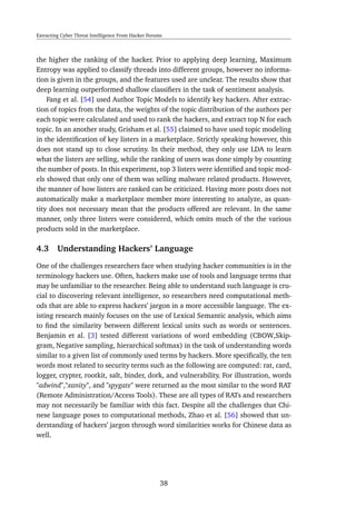 Extracting Cyber Threat Intelligence From Hacker Forums
the higher the ranking of the hacker. Prior to applying deep learning, Maximum
Entropy was applied to classify threads into different groups, however no informa-
tion is given in the groups, and the features used are unclear. The results show that
deep learning outperformed shallow classiﬁers in the task of sentiment analysis.
Fang et al. [54] used Author Topic Models to identify key hackers. After extrac-
tion of topics from the data, the weights of the topic distribution of the authors per
each topic were calculated and used to rank the hackers, and extract top N for each
topic. In an another study, Grisham et al. [55] claimed to have used topic modeling
in the identiﬁcation of key listers in a marketplace. Strictly speaking however, this
does not stand up to close scrutiny. In their method, they only use LDA to learn
what the listers are selling, while the ranking of users was done simply by counting
the number of posts. In this experiment, top 3 listers were identiﬁed and topic mod-
els showed that only one of them was selling malware related products. However,
the manner of how listers are ranked can be criticized. Having more posts does not
automatically make a marketplace member more interesting to analyze, as quan-
tity does not necessary mean that the products offered are relevant. In the same
manner, only three listers were considered, which omits much of the the various
products sold in the marketplace.
4.3 Understanding Hackers’ Language
One of the challenges researchers face when studying hacker communities is in the
terminology hackers use. Often, hackers make use of tools and language terms that
may be unfamiliar to the researcher. Being able to understand such language is cru-
cial to discovering relevant intelligence, so researchers need computational meth-
ods that are able to express hackers’ jargon in a more accessible language. The ex-
isting research mainly focuses on the use of Lexical Semantic analysis, which aims
to ﬁnd the similarity between different lexical units such as words or sentences.
Benjamin et al. [3] tested different variations of word embedding (CBOW,Skip-
gram, Negative sampling, hierarchical softmax) in the task of understanding words
similar to a given list of commonly used terms by hackers. More speciﬁcally, the ten
words most related to security terms such as the following are computed: rat, card,
logger, crypter, rootkit, salt, binder, dork, and vulnerability. For illustration, words
"adwind","xanity", and "spygate" were returned as the most similar to the word RAT
(Remote Administration/Access Tools). These are all types of RATs and researchers
may not necessarily be familiar with this fact. Despite all the challenges that Chi-
nese language poses to computational methods, Zhao et al. [56] showed that un-
derstanding of hackers’ jargon through word similarities works for Chinese data as
well.
38
 