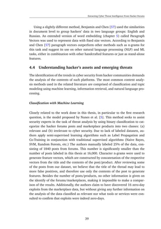 Extracting Cyber Threat Intelligence From Hacker Forums
Using a slightly different method, Benjamin and Chen [57] used the similarities
in document level to group hackers’ data in two language groups: English and
Russian. An extended version of word embedding (chapter 5) called Paragraph
Vectors was used to represent data with ﬁxed size vectors. According to Benjamin
and Chen [57] paragraph vectors outperform other methods such as n-grams for
this task and suggest its use on other natural language processing (NLP) and ML
tasks, either in combination with other handcrafted features or just as stand-alone
features.
4.4 Understanding hacker’s assets and emerging threats
The identiﬁcation of the trends in cyber security from hacker communities demands
the analysis of the contents of such platforms. The most common content analy-
sis methods used in the related literature are comprised of classiﬁcation and topic
modeling using machine learning, information retrieval, and natural language pro-
cessing.
Classiﬁcation with Machine Learning
Closely related to the work done in this thesis, in particular to the ﬁrst research
question, is the model proposed by Nunes et al. [5]. This method seeks to assist
security experts in the task of threat analysis by using binary classiﬁcation to cat-
egorize the hacker forums posts and marketplace products into two classes: (a)
relevant and (b) irrelevant to cyber security. Due to lack of labeled datasets, au-
thors apply semi-supervised learning algorithms such as Label Propagation and
Co-Training in conjunction with traditional supervised algorithms (Naive Bayes,
SVM, Random Forests, etc.) The authors manually labeled 25% of the data, con-
sisting of 1840 posts from forums. This number is signiﬁcantly smaller than the
number of posts labeled in this thesis at 16,000. Character n-grams were used to
generate feature vectors, which are constructed by concatenation of the respective
vectors from the title and the contents of the post/product. After reviewing some
of the posts from our dataset, we believe that the title of the thread may lead to
more false positives, and therefore use only the contents of the post to generate
features. Besides the number of posts/products, no other information is given on
the identify of the forums/marketplaces, making it impossible to make a compar-
ison of the results. Additionally, the authors claim to have discovered 16 zero-day
exploits from the marketplace data, but without giving any further information on
the analysis of the data classiﬁed as relevant nor what tools or services were con-
sulted to conﬁrm that exploits were indeed zero-days.
39
 